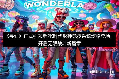 《寻仙》正式引领新PK时代形神竞技系统炫酷登场,开启无限战斗新篇章